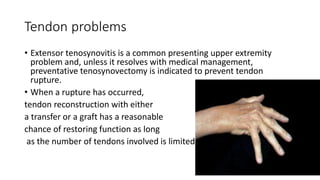 Tendon problems
• Extensor tenosynovitis is a common presenting upper extremity
problem and, unless it resolves with medical management,
preventative tenosynovectomy is indicated to prevent tendon
rupture.
• When a rupture has occurred,
tendon reconstruction with either
a transfer or a graft has a reasonable
chance of restoring function as long
as the number of tendons involved is limited.
 