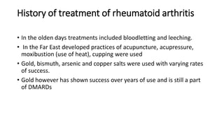 History of treatment of rheumatoid arthritis
• In the olden days treatments included bloodletting and leeching.
• In the Far East developed practices of acupuncture, acupressure,
moxibustion (use of heat), cupping were used
• Gold, bismuth, arsenic and copper salts were used with varying rates
of success.
• Gold however has shown success over years of use and is still a part
of DMARDs
 