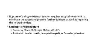• Rupture of a single extensor tendon requires surgical treatment to
eliminate the cause and prevent further damage, as well as repairing
the injured tendon.
• Extensor Tendon Rupture
• Frequency EDM > EDC (ring) > EDC (small) > EPL
• Treatment - tendon transfer, interposition graft, or Darrach's procedure
 