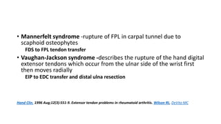 • Mannerfelt syndrome -rupture of FPL in carpal tunnel due to
scaphoid osteophytes
FDS to FPL tendon transfer
• Vaughan-Jackson syndrome -describes the rupture of the hand digital
extensor tendons which occur from the ulnar side of the wrist first
then moves radially
EIP to EDC transfer and distal ulna resection
Hand Clin. 1996 Aug;12(3):551-9. Extensor tendon problems in rheumatoid arthritis. Wilson RL, DeVito MC
 
