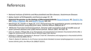 References
• National institute of Arthritis and Musculoskletal and Skin diseases. Autoimmune Diseases
• Apleys System of Orthopaedics and fractures page 59 -76
• Historical Perspective on the Etiology of Rheumatoid Arthritis Pouya Entezami, BS, David A. Fox,
MD, Philip J. Clapham, BS, and Kevin C. Chung, MD, MS
• MacGregor AJ, Snieder H, Rigby AS, et al. Characterizing the quantitative genetic contribution to
rheumatoid arthritis using data from twins. Arthritis Rheum 2000;43:30-7.
• Wellcome Trust Case Control Consortium. Genome-wide association study of 14,000 cases of
seven common diseases and 3,000 shared controls. Nature 2007; 447:661-78
• Scher JU, Ubeda C, Pillinger MH, et al. Characteristic oral and intestinal microbiotain rheumatoid arthritis (RA): a
trigger for autoimmunity? Arthritis Rheum 2010;62:Suppl:1390. abstract
• Szekanecz Z, Pakozdi A, Szentpetery A, Besenyei T, Koch AE. Chemokines and angiogenesis in rheumatoid arthritis.
Front Biosci (Elite Ed) 2009;1:44-51.
• Polzer K, Baeten D, Soleiman A, et al.Tumour necrosis factor blockade increases lymphangiogenesis in murine and
human arthritic joints. Ann Rheum Dis 2008;67:1610-6.
 