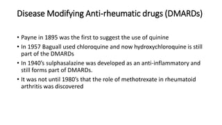 Disease Modifying Anti-rheumatic drugs (DMARDs)
• Payne in 1895 was the first to suggest the use of quinine
• In 1957 Baguall used chloroquine and now hydroxychloroquine is still
part of the DMARDs
• In 1940’s sulphasalazine was developed as an anti-inflammatory and
still forms part of DMARDs.
• It was not until 1980’s that the role of methotrexate in rheumatoid
arthritis was discovered
 
