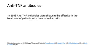 Anti-TNF antibodies
In 1993 Anti-TNF antibodies were shown to be effective in the
treatment of patients with rheumatoid arthritis.
Historical Perspective on the Etiology of Rheumatoid Arthritis Pouya Entezami, BS, David A. Fox, MD, Philip J. Clapham, BS, and Kevin
C. Chung, MD, MS
 