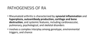 PATHOGENESIS OF RA
• Rheumatoid arthritis is characterized by synovial inflammation and
hyperplasia, autoantibody production, cartilage and bone
destruction, and systemic features, including cardiovascular,
pulmonary, psychological, and skeletal disorders
• involves a complex interplay among genotype, environmental
triggers, and chance
 