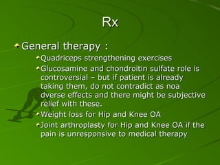 Rx
General therapy :
Quadriceps strengthening exercises
Glucosamine and chondroitin sulfate role is
controversial – but if patient is already
taking them, do not contradict as noa
dverse effects and there might be subjective
relief with these.
Weight loss for Hip and Knee OA
Joint arthroplasty for Hip and Knee OA if the
pain is unresponsive to medical therapy

 