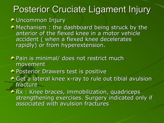 Posterior Cruciate Ligament Injury
Uncommon Injury
Mechanism : the dashboard being struck by the
anterior of the flexed knee in a motor vehicle
accident ( when a flexed knee decelerates
rapidly) or from hyperextension.
Pain is minimal/ does not restrict much
movement
Posterior Drawers test is positive
Get a lateral knee x-ray to rule out tibial avulsion
fracture
Rx : Knee braces, immobilization, quadriceps
strengthening exercises. Surgery indicated only if
associated with avulsion fractures

 