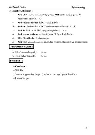 In Capsule SeriesIn Capsule SeriesIn Capsule SeriesIn Capsule Series RheumatologyRheumatologyRheumatologyRheumatology
- 5 -
Specific Antibodies :
i- Anti CCP ( cyclic citrullinated peptide , NOT contraceptive pills )
Rheumatoid arthritis. ☺
ii- Anti double stranded DNA: SLE. ( 80% )
iii- Anti-sm (Anti-smith Ab, NOT anti smooth muscle Ab): SLE.
iv- Anti Ro Anti La SLE , Sjogren's syndrome .
v- Anti histone antibody drug induced SLE e.g. hydralazine.
vi- SCL 70 antibody: scleroderma.
vii- Anti-RNP (ribonucleoprotein): associated with mixed connective tissue disease.
Differential diagnosis :
DD of monoarthropathy. See later
DD of polyarthropathy. See later
Treatment :
○ Cortisone .
○ NSAIDs .
○ Immunosuppressive drugs : (methotrexate , cyclophosphamide )
○ Physiotherapy .
 