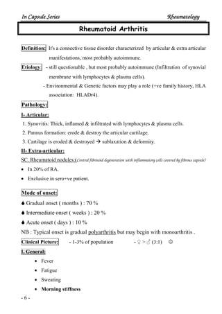In Capsule SeriesIn Capsule SeriesIn Capsule SeriesIn Capsule Series RheumatologyRheumatologyRheumatologyRheumatology
- 6 -
Rheumatoid Arthritis
Definition: It's a connective tissue disorder characterized by articular & extra articular
manifestations, most probably autoimmune.
Etiology: - still questionable , but most probably autoimmune (Infiltration of synovial
membrane with lymphocytes & plasma cells).
- Environmental & Genetic factors may play a role (+ve family history, HLA
association: HLADr4).
Pathology:
I- Articular:
1. Synovitis: Thick, inflamed & infiltrated with lymphocytes & plasma cells.
2. Pannus formation: erode & destroy the articular cartilage.
3. Cartilage is eroded & destroyed sublaxation & deformity.
II- Extra-articular:
SC. Rheumatoid nodules:(Central fibrinoid degeneration with inflammatory cells covered by fibrous capsule)
• In 20% of RA.
• Exclusive in sero+ve patient.
Mode of onset:
Gradual onset ( months ) : 70 %
Intermediate onset ( weeks ) : 20 %
Acute onset ( days ) : 10 %
NB : Typical onset is gradual polyarthritis but may begin with monoarthritis .
Clinical Picture: - 1-3% of population - ♀ > ♂ (3:1) ☺
I. General:
• Fever
• Fatigue
• Sweating
• Morning stiffness
 