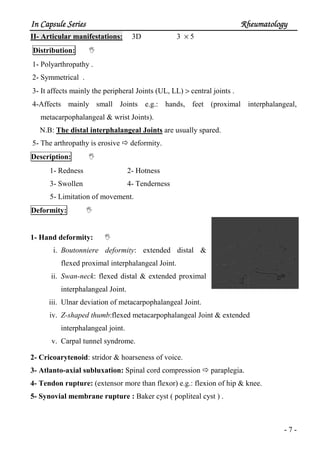 In Capsule SeriesIn Capsule SeriesIn Capsule SeriesIn Capsule Series RheumatologyRheumatologyRheumatologyRheumatology
- 7 -
II- Articular manifestations: 3D 3 × 5
Distribution:
1- Polyarthropathy .
2- Symmetrical .
3- It affects mainly the peripheral Joints (UL, LL) > central joints .
4-Affects mainly small Joints e.g.: hands, feet (proximal interphalangeal,
metacarpophalangeal & wrist Joints).
N.B: The distal interphalangeal Joints are usually spared.
5- The arthropathy is erosive deformity.
Description:
1- Redness 2- Hotness
3- Swollen 4- Tenderness
5- Limitation of movement.
Deformity:
1- Hand deformity:
i. Boutonniere deformity: extended distal &
flexed proximal interphalangeal Joint.
ii. Swan-neck: flexed distal & extended proximal
interphalangeal Joint.
iii. Ulnar deviation of metacarpophalangeal Joint.
iv. Z-shaped thumb:flexed metacarpophalangeal Joint & extended
interphalangeal joint.
v. Carpal tunnel syndrome.
2- Cricoarytenoid: stridor & hoarseness of voice.
3- Atlanto-axial subluxation: Spinal cord compression paraplegia.
4- Tendon rupture: (extensor more than flexor) e.g.: flexion of hip & knee.
5- Synovial membrane rupture : Baker cyst ( popliteal cyst ) .
 