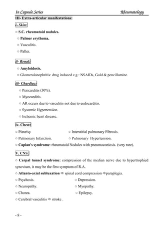 In Capsule SeriesIn Capsule SeriesIn Capsule SeriesIn Capsule Series RheumatologyRheumatologyRheumatologyRheumatology
- 8 -
III- Extra-articular manifestations:
i- Skin:
○ S.C. rheumatoid nodules.
○ Palmer erythema.
○ Vasculitis.
○ Paller.
ii- Renal:
○ Amyloidosis.
○ Glomerulonephritis: drug induced e.g.: NSAIDs, Gold & pencillamine.
iii- Chardiac:
○ Pericarditis (30%).
○ Myocarditis.
○ AR occurs due to vasculitis not due to endocarditis.
○ Systemic Hypertension.
○ Ischemic heart disease.
iv. Chest:
○ Pleurisy ○ Interstitial pulmonary Fibrosis.
○ Pulmonary Infarction. ○ Pulmonary Hypertension.
○ Caplan's syndrome: rheumatoid Nodules with pneumoconiosis. (very rare).
V. CNS:
○ Carpal tunnel syndrome: compression of the median nerve due to hypertrophied
synovium, it may be the first symptom of R.A.
○ Atlanto-axial subluxation spinal cord compression paraplegia.
○ Psychosis. ○ Depression.
○ Neuropathy. ○ Myopathy.
○ Chorea. ○ Epilepsy.
○ Cerebral vasculitis stroke .
 