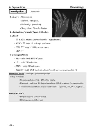 In Capsule SeriesIn Capsule SeriesIn Capsule SeriesIn Capsule Series RheumatologyRheumatologyRheumatologyRheumatology
- 10 -
Investigations : just scheme
1- X-ray : - Osteoprosis
- Narrow Joint space.
- Deformity (mention)
- X-ray chest: Pleural effusion.
2- Aspiration of synovial fluid: Antibodies.
3- Blood:
- ↓↓ RBCs: Anemia (normochromic – hypochromic)
- WBCs: ↑↑ may ↓↓ in felty's syndrome.
- ESR: ↑↑↑ may > 100 in severe cases.
- CRP: ↑↑
4- Serological tests:
- RF: +ve in about 80% of cases.
- LE: +ve in 20% of cases.
- ANA: +ve in 20% of cases.
- Recently : Anti CCP (cyclic citrullinated peptide not contraceptive pills ). ☺
Rheumatoid Factor : It's an IgM against changed IgG.
- It may be +ve in :
○ Normal population (4%) , 25% of the elderly.
○ Rheumatic conditions: RA,Sjogran's syndrome,SLE,Scleroderma,Dermatomyositis...
○ Non rheumatic conditions: Infective endocarditis , Myeloma , TB , HCV , Syphilis ....
Value of RF in RA:
○ Help in diagnosis (not sure alone).
○ Help in prognosis (follow up).
 