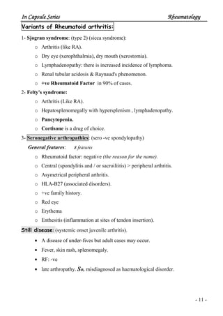 In Capsule SeriesIn Capsule SeriesIn Capsule SeriesIn Capsule Series RheumatologyRheumatologyRheumatologyRheumatology
- 11 -
Variants of Rheumatoid arthritis:
1- Sjogran syndrome: (type 2) (sicca syndrome):
o Arthritis (like RA).
o Dry eye (xerophthalmia), dry mouth (xerostomia).
o Lymphadenopathy: there is increased incidence of lymphoma.
o Renal tubular acidosis & Raynaud's phenomenon.
o +ve Rheumatoid Factor in 90% of cases.
2- Felty's syndrome:
o Arthritis (Like RA).
o Hepatosplenomegally with hypersplenism , lymphadenopathy.
o Pancytopenia.
o Cortisone is a drug of choice.
3- Seronegative arthropathies: (sero -ve spondylopathy)
General features: 8 features
o Rheumatoid factor: negative (the reason for the name).
o Central (spondylitis and / or sacroiliitis) > peripheral arthritis.
o Asymetrical peripheral arthritis.
o HLA-B27 (associated disorders).
o +ve family history.
o Red eye
o Erythema
o Enthesitis (inflammation at sites of tendon insertion).
Still disease: (systemic onset juvenile arthritis).
• A disease of under-fives but adult cases may occur.
• Fever, skin rash, splenomegaly.
• RF: -ve
• late arthropathy. So, misdiagnosed as haematological disorder.
 
