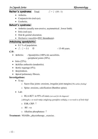 In Capsule SeriesIn Capsule SeriesIn Capsule SeriesIn Capsule Series RheumatologyRheumatologyRheumatologyRheumatology
- 12 -
Reiter's syndrome: Triad ♂ > ♀ (10 : 1)
• Arthritis.
• Conjunctivitis (red eye).
• Urethritis.
Behcet's syndrome:
• Arthritis (usually non-erosive, asymmetrical , lower limb).
• Iritis (red eye).
• Oral & genital ulceration.
• Occlusive vasculitis (IVC thrombosis).
Ankylosing spondyloitis:
• 0.1 % of population.
• ♂ : ♀ = 3:1 - 15-40 years.
C/P:
• Arthritis: - Spondylitis (100%) & sacroiliitis.
- peripheral joints (30%).
• Iritis (25%).
• Achilles enthesitis (tendenitis).
• Aortic regurage (4%).
• Amyloidosis.
• Apical pulmonary fibrosis.
Investigations:
• X ray:
o Sacro-iliac joints: erosions, irregular joint margins.(The earliest finding)
o Spine: erosions, calcification (Bamboo spine).
• Lab:
o HLA-B27: in 95% of cases.(not used for the diagnosis)
( although a -ve result makes ankylosing spondylitis unlikely, a +ve result is of little help)
o ESR, CRP: ↑
o RF: -ve
o Alkaline phosphatase: ↑
Treatment: NSAIDs , physiotherapy , exercise .
 