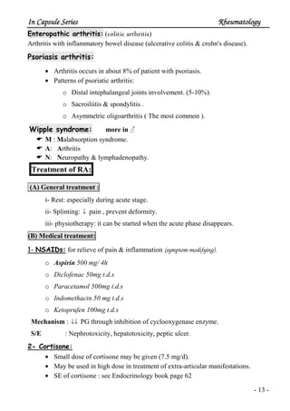 In Capsule SeriesIn Capsule SeriesIn Capsule SeriesIn Capsule Series RheumatologyRheumatologyRheumatologyRheumatology
- 13 -
Enteropathic arthritis: (colitic arthritis)
Arthritis with inflammatory bowel disease (ulcerative colitis & crohn's disease).
Psoriasis arthritis:
• Arthritis occurs in about 8% of patient with psoriasis.
• Patterns of psoriatic arthritis:
o Distal intephalangeal joints involvement. (5-10%).
o Sacroiliitis & spondylitis .
o Asymmetric oligoarthritis ( The most common ).
Wipple syndrome: more in ♂
M : Malabsorption syndrome.
A: Arthritis
N: Neuropathy & lymphadenopathy.
Treatment of RA:
(A) General treatment :
i- Rest: especially during acute stage.
ii- Splinting: ↓ pain , prevent deformity.
iii- physiotherapy: it can be started when the acute phase disappears.
(B) Medical treatment:
1- NSAIDs: for relieve of pain & inflammation (symptom-modifying).
o Aspirin 500 mg/ 4h
o Diclofenac 50mg t.d.s
o Paracetamol 500mg t.d.s
o Indomethacin 50 mg t.d.s
o Ketoprufen 100mg t.d.s
Mechanism : ↓↓ PG through inhibition of cyclooxygenase enzyme.
S/E : Nephrotoxicity, hepatotoxicity, peptic ulcer.
2- Cortisone:
• Small dose of cortisone may be given (7.5 mg/d).
• May be used in high dose in treatment of extra-articular manifestations.
• SE of cortisone : see Endocrinology book page 62
 