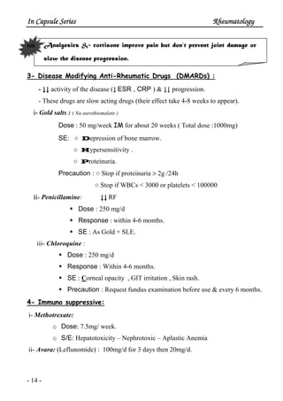 In Capsule SeriesIn Capsule SeriesIn Capsule SeriesIn Capsule Series RheumatologyRheumatologyRheumatologyRheumatology
- 14 -
Analgesics & cortisone improve pain but don’t prevent joint damage or
slow the disease progression.
3- Disease Modifying Anti-Rheumatic Drugs (DMARDs) :
- ↓↓↓↓↓↓↓↓ activity of the disease (↓ ESR , CRP ) & ↓↓ progression.
- These drugs are slow acting drugs (their effect take 4-8 weeks to appear).
і- Gold salts : ( Na aurothiomalate )
Dose : 50 mg/week IM for about 20 weeks ( Total dose :1000mg)
SE: ○ Depression of bone marrow.
○ Hypersensitivity .
○ Proteinuria.
Precaution : ○ Stop if proteinuria > 2g /24h
○ Stop if WBCs < 3000 or platelets < 100000
iі- Penicillamine: ↓↓↓↓↓↓↓↓ RF
Dose : 250 mg/d
Response : within 4-6 months.
SE : As Gold + SLE.
iii- Chloroquine :
Dose : 250 mg/d
Response : Within 4-6 months.
SE : Corneal opacity , GIT irritation , Skin rash.
Precaution : Request fundus examination before use & every 6 months.
4- Immuno suppressive:
i- Methotrexate:
o Dose: 7.5mg/ week.
o S/E: Hepatotoxicity – Nephrotoxic – Aplastic Anemia
ii- Avara: (Leflunomide) : 100mg/d for 3 days then 20mg/d.
NB
 