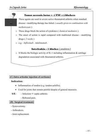 In Capsule SeriesIn Capsule SeriesIn Capsule SeriesIn Capsule Series RheumatologyRheumatologyRheumatologyRheumatology
- 15 -
Tumor necrosis factor α ( TNF α ) blockers
o These agents are used in severe active rheumatoid arthritis when standard
disease - modifying therapy has failed. ( usually given in combination with
methotrexate )
o These drugs block the action of cytokines ( chemical mediators ).
o The onset of action is rapid compared with traditional disease - modifying
drugs ( 2 weeks )
o e.g. : Infliximab , Adalimumab.
Interleukin - 1 blocker ( anakinra )
o It blocks the biologic activity of IL-1 including inflammation & cartilage
degradation associated with rheumatoid arthritis.
(C) Intra articular injection of cortisone:
Indication:
• Inflammation of tendon (e.g. tendon achillis).
• Used for joints that remain painful despite of general measures.
S/E: - Infection septic arthritis
- Rebound pain.
(D) Surgical treatment:
- Synovectomy.
- Arthrodesis.
- Joint replacement.
 