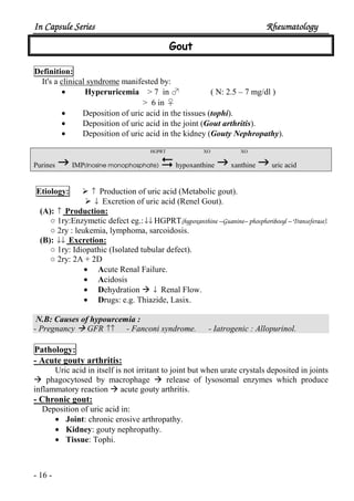 In Capsule SeriesIn Capsule SeriesIn Capsule SeriesIn Capsule Series RheumatologyRheumatologyRheumatologyRheumatology
- 16 -
Gout
Definition:
It's a clinical syndrome manifested by:
• Hyperuricemia > 7 in ♂ ( N: 2.5 – 7 mg/dl )
> 6 in ♀
• Deposition of uric acid in the tissues (tophi).
• Deposition of uric acid in the joint (Gout arthritis).
• Deposition of uric acid in the kidney (Gouty Nephropathy).
HGPRT XO XO
Purines IMP(Inosine monophosphate) hypoxanthine xanthine uric acid
Etiology: ↑ Production of uric acid (Metabolic gout).
↓ Excretion of uric acid (Renel Gout).
(A): ↑ Production:
○ 1ry:Enzymetic defect eg.:↓↓ HGPRT(hypoxanthine –Guanine– phosphoribosyl – Transeferase).
○ 2ry : leukemia, lymphoma, sarcoidosis.
(B): ↓↓ Excretion:
○ 1ry: Idiopathic (Isolated tubular defect).
○ 2ry: 2A + 2D
• Acute Renal Failure.
• Acidosis
• Dehydration ↓ Renal Flow.
• Drugs: e.g. Thiazide, Lasix.
N.B: Causes of hypourcemia :
- Pregnancy GFR ↑↑ - Fanconi syndrome. - Iatrogenic : Allopurinol.
Pathology:
- Acute gouty arthritis:
Uric acid in itself is not irritant to joint but when urate crystals deposited in joints
phagocytosed by macrophage release of lysosomal enzymes which produce
inflammatory reaction acute gouty arthritis.
- Chronic gout:
Deposition of uric acid in:
• Joint: chronic erosive arthropathy.
• Kidney: gouty nephropathy.
• Tissue: Tophi.
 