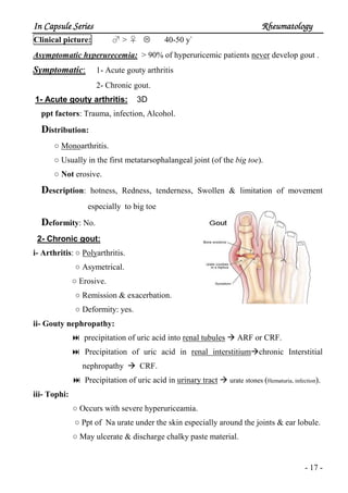 In Capsule SeriesIn Capsule SeriesIn Capsule SeriesIn Capsule Series RheumatologyRheumatologyRheumatologyRheumatology
- 17 -
Clinical picture: ♂ > ♀ 40-50 y`
Asymptomatic hyperurecemia: > 90% of hyperuricemic patients never develop gout .
Symptomatic: 1- Acute gouty arthritis
2- Chronic gout.
1- Acute gouty arthritis: 3D
ppt factors: Trauma, infection, Alcohol.
Distribution:
○ Monoarthritis.
○ Usually in the first metatarsophalangeal joint (of the big toe).
○ Not erosive.
Description: hotness, Redness, tenderness, Swollen & limitation of movement
especially to big toe
Deformity: No.
2- Chronic gout:
i- Arthritis: ○ Polyarthritis.
○ Asymetrical.
○ Erosive.
○ Remission & exacerbation.
○ Deformity: yes.
ii- Gouty nephropathy:
precipitation of uric acid into renal tubules ARF or CRF.
Precipitation of uric acid in renal interstitium chronic Interstitial
nephropathy CRF.
Precipitation of uric acid in urinary tract urate stones (Hematuria, infection).
iii- Tophi:
○ Occurs with severe hyperuriceamia.
○ Ppt of Na urate under the skin especially around the joints & ear lobule.
○ May ulcerate & discharge chalky paste material.
 