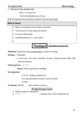 In Capsule SeriesIn Capsule SeriesIn Capsule SeriesIn Capsule Series RheumatologyRheumatologyRheumatologyRheumatology
- 19 -
• Uricosuric drus (probencid) :
Dose : 0.5-1gm/12h.
Used with alkalinization of urine .
N.B: It's important to drink plenty of fluids with anti gout drugs.
Diet in Gout:
• There is no need for severe dietary restriction.
• Avoid excessive meat intake, & alcohol.
• Excessive fluid intake.
• Vegetable protein ↓ risk of gout.
•
Pseudogout (chondrocalcinosis)
Definition: Deposition of Ca pyrophosphate crystals in cartilage.
Etiology: ○ Idiopathic
○ It can occur with certain metabolic diseases: hypercalcaemia, DM, CRF,
hemochromatosis.
Clinical picture: ♂ = ♀
○ Mono arthritis especially in the knee.
Investigations:
1) X ray: cartilage calcification.
2) Ca-pyrophosphate crystals in synovial fluid.
3) ESR ↑
Treatment: NSAID - Intra-articular cortisone
Pseudo-Pseudo Gout:
• Hydroxy appatite arthropathy.
• ♀ > ♂ - shoulder joint is the commonest site.
 