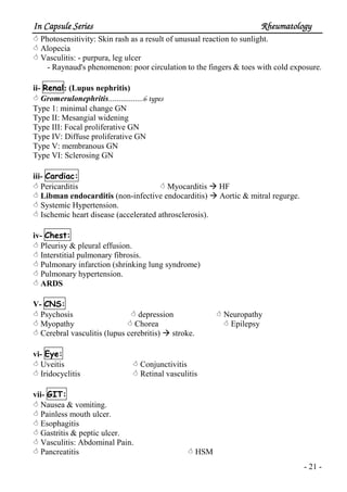 In Capsule SeriesIn Capsule SeriesIn Capsule SeriesIn Capsule Series RheumatologyRheumatologyRheumatologyRheumatology
- 21 -
Photosensitivity: Skin rash as a result of unusual reaction to sunlight.
Alopecia
Vasculitis: - purpura, leg ulcer
- Raynaud's phenomenon: poor circulation to the fingers & toes with cold exposure.
ii- Renal: (Lupus nephritis)
Gromerulonephritis.................6 types
Type 1: minimal change GN
Type II: Mesangial widening
Type III: Focal proliferative GN
Type IV: Diffuse proliferative GN
Type V: membranous GN
Type VI: Sclerosing GN
iii- Cardiac:
Pericarditis Myocarditis HF
Libman endocarditis (non-infective endocarditis) Aortic & mitral regurge.
Systemic Hypertension.
Ischemic heart disease (accelerated athrosclerosis).
iv- Chest:
Pleurisy & pleural effusion.
Interstitial pulmonary fibrosis.
Pulmonary infarction (shrinking lung syndrome)
Pulmonary hypertension.
ARDS
V- CNS:
Psychosis depression Neuropathy
Myopathy Chorea Epilepsy
Cerebral vasculitis (lupus cerebritis) stroke.
vi- Eye:
Uveitis Conjunctivitis
Iridocyclitis Retinal vasculitis
vii- GIT:
Nausea & vomiting.
Painless mouth ulcer.
Esophagitis
Gastritis & peptic ulcer.
Vasculitis: Abdominal Pain.
Pancreatitis HSM
 