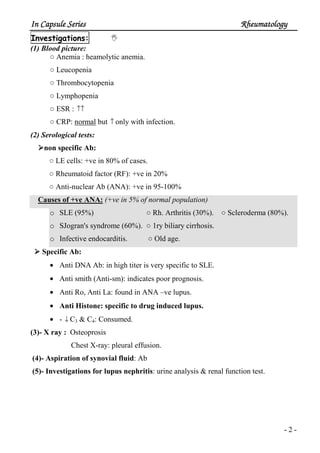 In Capsule SeriesIn Capsule SeriesIn Capsule SeriesIn Capsule Series RheumatologyRheumatologyRheumatologyRheumatology
- 2 -
Investigations:
(1) Blood picture:
○ Anemia : heamolytic anemia.
○ Leucopenia
○ Thrombocytopenia
○ Lymphopenia
○ ESR : ↑↑
○ CRP: normal but ↑ only with infection.
(2) Serological tests:
non specific Ab:
○ LE cells: +ve in 80% of cases.
○ Rheumatoid factor (RF): +ve in 20%
○ Anti-nuclear Ab (ANA): +ve in 95-100%
Causes of +ve ANA: (+ve in 5% of normal population)
o SLE (95%) ○ Rh. Arthritis (30%). ○ Scleroderma (80%).
o SJogran's syndrome (60%). ○ 1ry biliary cirrhosis.
o Infective endocarditis. ○ Old age.
Specific Ab:
• Anti DNA Ab: in high titer is very specific to SLE.
• Anti smith (Anti-sm): indicates poor prognosis.
• Anti Ro, Anti La: found in ANA –ve lupus.
• Anti Histone: specific to drug induced lupus.
• - ↓ C3 & C4: Consumed.
(3)- X ray : Osteoprosis
Chest X-ray: pleural effusion.
(4)- Aspiration of synovial fluid: Ab
(5)- Investigations for lupus nephritis: urine analysis & renal function test.
 