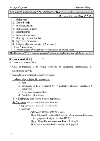 In Capsule SeriesIn Capsule SeriesIn Capsule SeriesIn Capsule Series RheumatologyRheumatologyRheumatologyRheumatology
- 3 -
The eleven criteria used for diagnosing SLE: (American Rheumatism Association).
2- Rash &Rash &Rash &Rash & 2- SSSSerology &erology &erology &erology & 7-PPPPssss}{
1. Malar rash
2. Discoid rash
3. Photosensitivity
4. Painless oral ulcers
5. Pancytopenia
6. Proteinuria or cast
7. Pleurisy or pericarditis
8. Psychosis or seizers
9. Peripheral joints arthritis ( 2 or more)
10.+ve ANA antibody.
11.Immunological investigations: +ve anti DNA ab or anti-sm ab.
The diagnosis of SLE is strongly suggested, when a person hasThe diagnosis of SLE is strongly suggested, when a person hasThe diagnosis of SLE is strongly suggested, when a person hasThe diagnosis of SLE is strongly suggested, when a person has 4444 or moreor moreor moreor more of these criteria.of these criteria.of these criteria.of these criteria.
Treatment of SLE: 7
• There is no cure for SLE.
• Goal of treatment is to relieve symptoms by decreasing inflammation, ↓↓
autoimmune activity.
• Depends on severity and organ involvement.
1- General prophylactic measures:
a. Rest.
b. Sensitivity to light is treated by protective clothing, sunglasses &
sunscreens.
c. Avoid drug inducing SLE.
d. Psychological treatment.
2- NSAIDs: are used to treat arthritis & pleurisy.
3- Cortisone: for extra-articular manifestations.
○ Topical: cortisone cream for skin rash.
○ Systemic:
Pulse dose: 1000mg/d IV for 3 days.
Then, followed by 60mg/d till activity of the disease disappears
( ↓↓ symptoms & signs , -ve Anti DNA).
Then followed by maintenance dose: 10:15mg/d
SE of cortisone : see Endocrinology book page 59
 