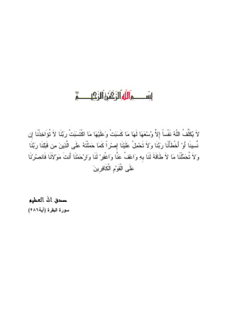 ‫ِﻥ‬‫ﺇ‬ ‫ﹶﺎ‬‫ﻨ‬‫ﹾ‬‫ﺫ‬‫ﺨ‬‫َﺍ‬‫ﺅ‬‫ﹸ‬‫ﺘ‬ ‫ﹶ‬‫ﻻ‬ ‫ﹶﺎ‬‫ﻨ‬‫ﺒ‬‫ﺭ‬ ‫ﹾ‬‫ﺕ‬‫ﺒ‬‫ﺴ‬‫ﹶ‬‫ﺘ‬‫ﹾ‬‫ﻜ‬‫ﺍ‬ ‫ﺎ‬‫ﻤ‬ ‫ﺎ‬‫ﻬ‬‫ﻴ‬‫ﹶ‬‫ﻠ‬‫ﻋ‬‫ﻭ‬ ‫ﹾ‬‫ﺕ‬‫ﺒ‬‫ﺴ‬‫ﹶ‬‫ﻜ‬ ‫ﺎ‬‫ﻤ‬ ‫ﺎ‬‫ﻬ‬‫ﹶ‬‫ﻝ‬ ‫ﺎ‬‫ﻬ‬‫ﻌ‬‫ﺴ‬‫ﻭ‬ ‫ﱠ‬‫ﻻ‬ِ‫ﺇ‬ ‫ﹰ‬‫ﺎ‬‫ﹾﺴ‬‫ﻔ‬‫ﹶ‬‫ﻨ‬ ‫ﻪ‬‫ﹼ‬‫ﻠ‬‫ﺍﻝ‬ ‫ﹸ‬‫ﻑ‬‫ﱢ‬‫ﻠ‬‫ﹶ‬‫ﻜ‬‫ﻴ‬ ‫ﹶ‬‫ﻻ‬
‫ﺭ‬ ‫ﹶﺎ‬‫ﻨ‬ْ‫ﺄ‬‫ﹶ‬‫ﻁ‬‫ﹾ‬‫ﺨ‬َ‫ﺃ‬ ‫ﻭ‬َ‫ﺃ‬ ‫ﹶﺎ‬‫ﻨ‬‫ﻴ‬‫ﺴ‬‫ﱠ‬‫ﻨ‬‫ﹶﺎ‬‫ﻨ‬‫ﺒ‬‫ﺭ‬ ‫ﹶﺎ‬‫ﻨ‬‫ﻠ‬‫ﺒ‬‫ﹶ‬‫ﻗ‬ ‫ﻥ‬‫ﻤ‬ ‫ﻥ‬‫ﻴ‬‫ﺫ‬‫ﱠ‬‫ﻝ‬‫ﺍ‬ ‫ﹶﻰ‬‫ﻠ‬‫ﻋ‬ ‫ﻪ‬‫ﹶ‬‫ﺘ‬‫ﹾ‬‫ﻠ‬‫ﻤ‬‫ﺤ‬ ‫ﺎ‬‫ﻤ‬‫ﹶ‬‫ﻜ‬ ‫ﹰ‬‫ﺍ‬‫ﺭ‬‫ﺼ‬ِ‫ﺇ‬ ‫ﹶﺎ‬‫ﻨ‬‫ﻴ‬‫ﹶ‬‫ﻠ‬‫ﻋ‬ ْ‫ل‬‫ﻤ‬‫ﺤ‬‫ﹶ‬‫ﺘ‬ ‫ﹶ‬‫ﻻ‬‫ﻭ‬ ‫ﹶﺎ‬‫ﻨ‬‫ﺒ‬
‫ﹶﺎ‬‫ﻨ‬‫ﺭ‬‫ﺼ‬‫ﹶﺎﻨ‬‫ﻓ‬ ‫ﹶﺎ‬‫ﻨ‬‫ﹶ‬‫ﻻ‬‫ﻭ‬‫ﻤ‬ ‫ﹶ‬‫ﺕ‬‫َﻨ‬‫ﺃ‬ ‫ﹶﺎ‬‫ﻨ‬‫ﻤ‬‫ﺤ‬‫ﺭ‬‫ﺍ‬‫ﻭ‬ ‫ﹶﺎ‬‫ﻨ‬‫ﹶ‬‫ﻝ‬ ‫ﺭ‬‫ﻔ‬‫ﹾ‬‫ﻏ‬‫ﺍ‬‫ﻭ‬ ‫ﱠﺎ‬‫ﻨ‬‫ﻋ‬ ‫ﹸ‬‫ﻑ‬‫ﻋ‬‫ﺍ‬‫ﻭ‬ ‫ﻪ‬‫ﹺ‬‫ﺒ‬ ‫ﹶﺎ‬‫ﻨ‬‫ﹶ‬‫ﻝ‬ ‫ﹶ‬‫ﺔ‬‫ﹶ‬‫ﻗ‬‫ﹶﺎ‬‫ﻁ‬ ‫ﹶ‬‫ﻻ‬ ‫ﺎ‬‫ﻤ‬ ‫ﹶﺎ‬‫ﻨ‬‫ﹾ‬‫ﻠ‬‫ﻤ‬‫ﺤ‬‫ﹸ‬‫ﺘ‬ ‫ﹶ‬‫ﻻ‬‫ﻭ‬
‫ﻥ‬‫ﹺﻴ‬‫ﺭ‬‫ﻓ‬‫ﹶﺎ‬‫ﻜ‬‫ﹾ‬‫ﻝ‬‫ﺍ‬ ‫ﹺ‬‫ﻡ‬‫ﻭ‬‫ﹶ‬‫ﻘ‬‫ﹾ‬‫ﻝ‬‫ﺍ‬ ‫ﹶﻰ‬‫ﻠ‬‫ﻋ‬
‫ﺍﻟﻌﻈﻴﻢ‬ ‫ﺍﷲ‬ ‫ﺻﺪﻕ‬‫ﺍﻟﻌﻈﻴﻢ‬ ‫ﺍﷲ‬ ‫ﺻﺪﻕ‬‫ﺍﻟﻌﻈﻴﻢ‬ ‫ﺍﷲ‬ ‫ﺻﺪﻕ‬‫ﺍﻟﻌﻈﻴﻢ‬ ‫ﺍﷲ‬ ‫ﺻﺪﻕ‬
‫ﺴﻭﺭﺓ‬‫ﺍﻝﺒﻘﺭﺓ‬)‫ﺁﻴﺔ‬٢٨٦(
 