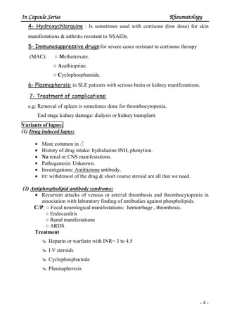 In Capsule SeriesIn Capsule SeriesIn Capsule SeriesIn Capsule Series RheumatologyRheumatologyRheumatologyRheumatology
- 4 -
4- Hydroxychlorquine : Is sometimes used with cortisone (low dose) for skin
manifestations & arthritis resistant to NSAIDs.
5- Immunosuppressive drugs:for severe cases resistant to cortisone therapy
(MAC): ○ Methotrexate.
○ Azathioprine.
○ Cyclophosphamide.
6- Plasmaphersis: in SLE patients with serious brain or kidney manifestations.
7- Treatment of complications:
e.g: Removal of spleen is sometimes done for thrombocytopenia.
End stage kidney damage: dialysis or kidney transplant.
Variants of lupus:
(1) Drug induced lupus:
• More common in ♂
• History of drug intake: hydralazine INH, phenytion.
• No renal or CNS manifestations.
• Pathogenesis: Unknown.
• Investigations: Antihistone antibody.
• ttt: withdrawal of the drug & short course steroid are all that we need.
(2) Antiphospholipid antibody syndrome:
• Recurrent attacks of venous or arterial thrombosis and thrombocytopenia in
association with laboratory finding of antibodies against phospholipids.
C/P: ○ Focal neurological manifestations: hemorrhage , thrombosis.
○ Endocarditis
○ Renal manifestations
○ ARDS.
Treatment
Heparin or warfarin with INR= 3 to 4.5
I.V steroids
Cyclophosphamide
Plasmapheresis
 