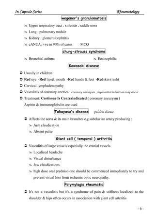 In Capsule SeriesIn Capsule SeriesIn Capsule SeriesIn Capsule Series RheumatologyRheumatologyRheumatologyRheumatology
- 6 -
wegener's granulomatosis
Upper respiratory tract : sinusitis , saddle nose
Lung : pulmonary nodule
Kidney : glomerulonphritis
cANCA: +ve in 90% of cases MCQ
churg-strauss syndrome
Bronchial asthma Eosinophilia
Kawasaki disease
Usually in children
Red eye -Red lips& mouth -Red hands & feet -Redskin (rash)
Cervical lymphadenopathy
Vasculitis of coronary arteries : coronary aneurysm , myocardial infarction may occur
Treatment: Cortisone Is Contraindicated ( coronary aneurysm )
Aspirin & immunoglobulin are used
Takayasu's disease pulsless disease
Affects the aorta & its main branches e.g subclavian artery producing :
Arm claudication
Absent pulse
Giant cell ( temporal ) arthritis
Vasculitis of large vessels especially the cranial vessels
Localized headache
Visual disturbance
Jaw claudications.
high dose oral prednisolone should be commenced immediately to try and
prevent visual loss from ischemic optic neuropathy.
Polymylagia rheumatic
It's not a vasculitis but it's a syndrome of pain & stiffness localized to the
shoulder & hips often occurs in association with giant cell arteritis
 