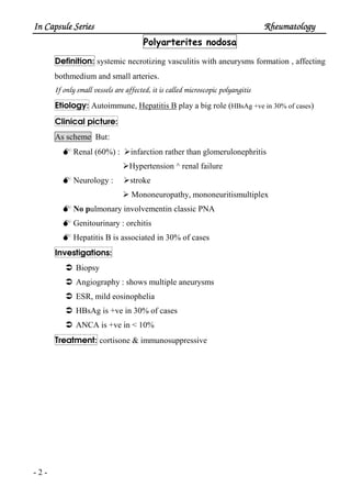 In Capsule SeriesIn Capsule SeriesIn Capsule SeriesIn Capsule Series RheumatologyRheumatologyRheumatologyRheumatology
- 2 -
Polyarterites nodosa
Definition: systemic necrotizing vasculitis with aneurysms formation , affecting
bothmedium and small arteries.
If only small vessels are affected, it is called microscopic polyangitis
Etiology: Autoimmune, Hepatitis B play a big role (HBsAg +ve in 30% of cases)
Clinical picture:
As scheme But:
Renal (60%) : infarction rather than glomerulonephritis
Hypertension ^ renal failure
Neurology : stroke
Mononeuropathy, mononeuritismultiplex
No pulmonary involvementin classic PNA
Genitourinary : orchitis
Hepatitis B is associated in 30% of cases
Investigations:
Biopsy
Angiography : shows multiple aneurysms
ESR, mild eosinophelia
HBsAg is +ve in 30% of cases
ANCA is +ve in < 10%
Treatment: cortisone & immunosuppressive
 