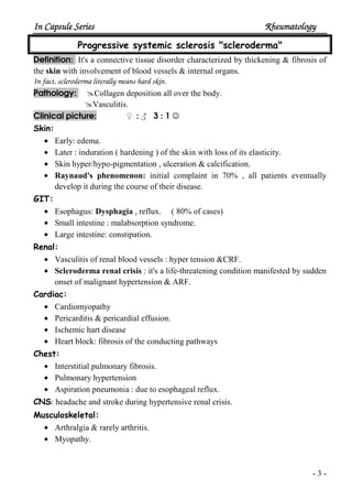 In Capsule SeriesIn Capsule SeriesIn Capsule SeriesIn Capsule Series RheumatologyRheumatologyRheumatologyRheumatology
- 3 -
Progressive systemic sclerosis "scleroderma"
Definition: It's a connective tissue disorder characterized by thickening & fibrosis of
the skin with involvement of blood vessels & internal organs.
In fact, scleroderma literally means hard skin.
Pathology: Collagen deposition all over the body.
Vasculitis.
Clinical picture: ♀ : ♂ 3 : 1 ☺
Skin:
• Early: edema.
• Later : induration ( hardening ) of the skin with loss of its elasticity.
• Skin hyper/hypo-pigmentation , ulceration & calcification.
• Raynaud's phenomenon: initial complaint in 70% , all patients eventually
develop it during the course of their disease.
GIT:
• Esophagus: Dysphagia , reflux. ( 80% of cases)
• Small intestine : malabsorption syndrome.
• Large intestine: constipation.
Renal:
• Vasculitis of renal blood vessels : hyper tension &CRF.
• Scleroderma renal crisis : it's a life-threatening condition manifested by sudden
onset of malignant hypertension & ARF.
Cardiac:
• Cardiomyopathy
• Pericarditis & pericardial effusion.
• Ischemic hart disease
• Heart block: fibrosis of the conducting pathways
Chest:
• Interstitial pulmonary fibrosis.
• Pulmonary hypertension
• Aspiration pneumonia : due to esophageal reflux.
CNS: headache and stroke during hypertensive renal crisis.
Musculoskeletal:
• Arthralgia & rarely arthritis.
• Myopathy.
 