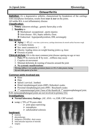 In Capsule SeriesIn Capsule SeriesIn Capsule SeriesIn Capsule Series RheumatologyRheumatologyRheumatologyRheumatology
- 3 -
Osteoarthritis
Definition: it's a degenerative arthritis, characterized by breakdown of the cartilage
with osteophytes formation, results from wear & tear on the joints.
AO unlike RA, is not inflammatory disease
Classification:
1. Primary: unknown etiology , genetic factor play a role
2. Secondary: to
Mechanical: occupational , sports injuries
Joint disease : RA, Septic arthritis, Gout.
Endocrinal : hyperparathyroidism, DM, acromegaly
Risk factors
Aging ( > 45 y.) : over time a joint moves, cartilage deteriorates & smooth surface becomes rough
+ve family history
Sex: more common in ♀ ☺
Obesity: loading stress on weight bearing joints e.g. knee
Overuse of joints
Clinical picture: OA is the most common joint disease sparing no age or race
1. Pain ( by exercise & by rest) , stiffness may occur
2. Crepitus on movement
3. Minimal deformity & wasting of muscles around the joint
4. No systemic manifestations
Morning stiffness is not usually a prominent feature on OA, & when present, lastingMorning stiffness is not usually a prominent feature on OA, & when present, lastingMorning stiffness is not usually a prominent feature on OA, & when present, lastingMorning stiffness is not usually a prominent feature on OA, & when present, lasting
No more than quarter of an hour.No more than quarter of an hour.No more than quarter of an hour.No more than quarter of an hour.
Common joints involved are:
Knee
Hips
Spinal ( cervical , lumbar)
Distal interphalangeal joints (DIP): Heberden's nodes
Proximal interphalangeal jonts (PIP) : Bouchard's nodes
1st
carpometacarpal joint ( base of the thumb) & 1st
metatarsophalangeal joint.
N.B: metacarpophalangeal joints are not involved in primary OA.
Investigations:
Normal laboratory findings. (AF, ANA –ve, ESR, CRP normal)
x-ray: ( 70% of 70 years olds)
joint space narrowing
osteophytes
subchondrial sclerosis
treatment:
exercise
physiotherapy
analgesics (NSAIDs) short course
intra-articular injection of steroids
surgery
 