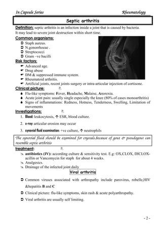 In Capsule SeriesIn Capsule SeriesIn Capsule SeriesIn Capsule Series RheumatologyRheumatologyRheumatologyRheumatology
- 2 -
Septic arthritis
Definition: septic arthritis is an infection inside a joint that is caused by bacteria.
It may lead to severe joint destruction within short time.
Common organisms:
Staph aureus.
N.gonorrhoeae .
Streptococci
Gram –ve bacilli
Risk factors:
Advanced age.
Drug abuse
DM & suppressed immune system.
Rheumatoid arthritis.
Artificial joints, recent joints surgery or intra-articular injection of cortisone.
Clinical picture:
Flu-like symptoms: Fever, Headache, Malaise, Anorexia.
Acute joint pain: usually single especially the knee (80% of cases monoarthritis)
Signs of inflammations: Redness, Hotness, Tenderness, Swelling, Limitation of
movements
Investigations:
1. Blood: leukocytosis, ESR, blood culture.
2. x-ray: articular erosion may occur
3. synovial fluid examination: +ve culture, neutrophils
The synovial fluid should be examined for crystals,because of gout & pseudogout can
resemble septic arthritis
treatment:
antibiotics (IV): according culture & sensitivity test. E.g: OX,CLOX, DICLOX-
acillin or Vancomycin for staph for about 4 weeks.
Analgesics.
Drainage of the infected joint daily
Viral arthritis
Common viruses associated with arthropathy include parovirus, robelle,HIV
&hepatitis B and C
Clinical picture: flu-like symptoms, skin rash & acute polyarthropathy.
Viral arthritis are usually self limiting.
 