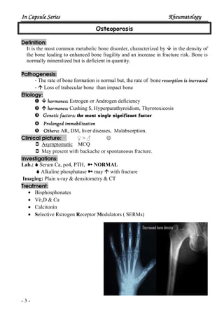 In Capsule SeriesIn Capsule SeriesIn Capsule SeriesIn Capsule Series RheumatologyRheumatologyRheumatologyRheumatology
- 3 -
Osteoporosis
Definition:
It is the most common metabolic bone disorder, characterized by in the density of
the bone leading to enhanced bone fragility and an increase in fracture risk. Bone is
normally mineralized but is deficient in quantity.
Pathogenesis:
- The rate of bone formation is normal but, the rate of bone resorption is increasedresorption is increasedresorption is increasedresorption is increased
- Loss of trabecular bone than impact bone
Etiology:
– hormones:hormones:hormones:hormones: Estrogen or Androgen deficiency
— hormones:hormones:hormones:hormones: Cushing $, Hyperparathyroidism, Thyrotoxicosis
˜ Genetic factors:Genetic factors:Genetic factors:Genetic factors: the most single significant factor
™ Prolonged immobilizationProlonged immobilizationProlonged immobilizationProlonged immobilization
š Others:Others:Others:Others: AR, DM, liver diseases, Malabsorption.
Clinical picture: ♀ > ♂ ☺
Asymptomatic MCQ
May present with backache or spontaneous fracture.
Investigations:
Lab.: Serum Ca, po4, PTH, ½ NORMAL
Alkaline phosphatase ½ may with fracture
Imaging: Plain x-ray & densitometry & CT
Treatment:
• Bisphosphonates
• Vit,D & Ca
• Calcitonin
• Selective Estrogen Receptor Modulators ( SERMs)
 