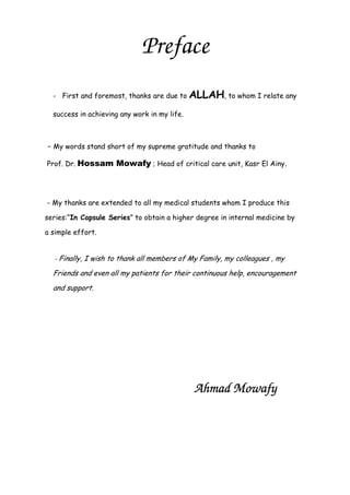 Preface
- First and foremost, thanks are due to ALLAH, to whom I relate any
success in achieving any work in my life.
- My words stand short of my supreme gratitude and thanks to
Prof. Dr. Hossam Mowafy ; Head of critical care unit, Kasr El Ainy.
- My thanks are extended to all my medical students whom I produce this
series:“In Capsule Series” to obtain a higher degree in internal medicine by
a simple effort.
- Finally, I wish to thank all members of My Family, my colleagues , my
Friends and even all my patients for their continuous help, encouragement
and support.
Ahmad MowafyAhmad MowafyAhmad MowafyAhmad Mowafy
 