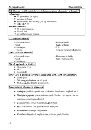 In Capsule SeriesIn Capsule SeriesIn Capsule SeriesIn Capsule Series RheumatologyRheumatologyRheumatologyRheumatology
- 5 -
N.B: How can you differentiate between inflammatory & non inflammatory arthropathy?
Inflammatory:
½ ↑↑ pain at rest (at night).
½ morning stiffness.
½ improvement with activity (↓↓ by movement).
½ ESR, CRP: ↑↑
Non-inflammatory:
¿ ↑↑ with movement.
¿ ↓↓ with rest.
¿ normal laboratory finding.
D D of monoarthritis:
- Rheumatic fever.
- Gout
- Pseudogout.
- Trauma
- Hemoarthrosis
- Septic arthritis
- T.B
- Atypical rheumatoid arthritis
DD of recurrent arthritis:
- Rheumatic fever
- Gout
- Pseudogout
- Rhematoid arthritis.
- Sero-ve arthropathy.
arthritis:systemicofDD
Rheumatic fever
SLE.
Hepatitis B
inflammation?tjoinwithassociatedcrystalsprincipal3areWhat
Urate:Urate:Urate:Urate: gout
Calcium pyrophosphate:Calcium pyrophosphate:Calcium pyrophosphate:Calcium pyrophosphate: pseudogout.
HydroxyapatiteHydroxyapatiteHydroxyapatiteHydroxyapatite: pseudo- pseudogout.
diseases:rheumaticinducedDrug
Arthalgia:Arthalgia:Arthalgia:Arthalgia: qunidine, quinolones, cimitedine, interferone, amphoticine B
Myalagia/myopathy:Myalagia/myopathy:Myalagia/myopathy:Myalagia/myopathy: glucocorticoids, penicillamine, choroquine, statins,
quinolones,interferone, alcohol.
Gout:Gout:Gout:Gout: diuretics, INH, penicillamine, phenytoin.
SLE:SLE:SLE:SLE: hydralazine, INH,penicillamine, phenytoin.
Scleroderma:Scleroderma:Scleroderma:Scleroderma: carbidopa, tryptophan.
Vasculitis:Vasculitis:Vasculitis:Vasculitis: allopurinol, amphetamine, thiazide, penicillamine.
 
