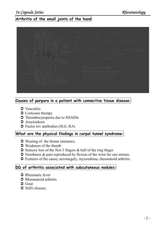 In Capsule SeriesIn Capsule SeriesIn Capsule SeriesIn Capsule Series RheumatologyRheumatologyRheumatologyRheumatology
- 2 -
handtheofjointssmalltheofisArthrit
disease:tissueconnectivewithpatientainpurpuraofCauses
Vasculitis
Cortisone therapy
Thrombocytopenia due to NSAIDs
Amyloidosis
Factor iiiv antibodies (SLE, RA)
yndrome:stunnelcarpalinfindingsphysicaltheareWhat
Wasting of the thenar eminence.
Weakness of the thumb
Sensory loss of the first 3 fingers & half of the ring finger
Numbness & pain reproduced by flexion of the wrist for one minute.
Features of the cause; acromegaly, myxoedema, rheumatoid arthritis.
nodules:subcutaneouswithassociatedarthritisofDD
Rheumatic fever
Rheumatoid arthritis
Gout
Still's disease.
 