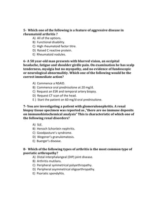 5- Which one of the following is a feature of aggressive disease in
rheumatoid arthritis ?
A) All of the options.
B) Functional disability.
C) High rheumatoid factor titre.
D) Raised C reactive protein.
E) Rheumatoid nodules.
6- A 58 year-old man presents with blurred vision, an occipital
headache, fatigue and shoulder girdle pain. On examination he has scalp
tenderness, myalgia but no myopathy, and no evidence of fundoscopic
or neurological abnormalitiy. Which one of the following would be the
correct immediate action?
A) Commence a NSAID.
B) Commence oral prednisolone at 20 mg/d.
C) Request an ESR and temporal artery biopsy.
D) Request CT scan of the head.
E ) Start the patient on 60 mg/d oral prednisolone.
7- You are investigating a patient with glomerulonephritis. A renal
biopsy tissue specimen was reported as ,”there are no immune deposits
on immunohistochemical analysis” This is characteristic of which one of
the following renal disorders?
A) SLE.
B) Henoch Schonlein nephritis.
C) Goodpasture’s syndrome.
D) Wegener’s granulomatosis.
E) Buerger’s disease.
8- Which of the following types of arthritis is the most common type of
psoriatic arthropathy?
A) Distal interphalangeal (DIP) joint disease.
B) Arthritis mutilans.
C) Peripheral symmetrical polyarthropathy.
D) Peripheral asymmetrical oligoarthropathy.
E) Psoriatic spondylitis.
 