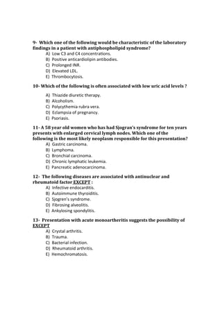 9- Which one of the following would be characteristic of the laboratory
findings in a patient with antiphospholipid syndrome?
A) Low C3 and C4 concentraƟons.
B) Positive anticardiolipin antibodies.
C) Prolonged INR.
D) Elevated LDL.
E) Thrombocytosis.
10- Which of the following is often associated with low uric acid levels ?
A) Thiazide diuretic therapy.
B) Alcoholism.
C) Polycythemia rubra vera.
D) Eclampsia of pregnancy.
E) Psoriasis.
11- A 58 year old women who has had Sjogran’s syndrome for ten years
presents with enlarged cervical lymph nodes. Which one of the
following is the most likely neoplasm responsible for this presentation?
A) Gastric carcinoma.
B) Lymphoma.
C) Bronchial carcinoma.
D) Chronic lymphatic leukemia.
E) Pancreatic adenocarcinoma.
12- The following diseases are associated with antinuclear and
rheumatoid factor EXCEPT :
A) Infective endocarditis.
B) Autoimmune thyroiditis.
C) Sjogren’s syndrome.
D) Fibrosing alveolitis.
E) Ankylosing spondylitis.
13- Presentation with acute monoartheritis suggests the possibility of
EXCEPT
A) Crystal arthritis.
B) Trauma.
C) Bacterial infection.
D) Rheumatoid arthritis.
E) Hemochromatosis.
 