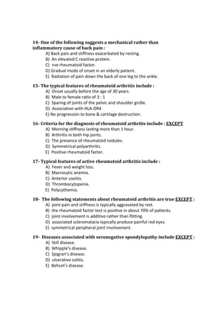 14- One of the following suggests a mechanical rather than
inflammatory cause of back pain :
A) Back pain and stiffness exacerbated by resting.
B) An elevated C reactive protein.
C) +ve rheumatoid factor.
D) Gradual mode of onset in an elderly patient.
E) Radiation of pain down the back of one leg to the ankle.
15- The typical features of rheumatoid arthritis include :
A) Onset usually before the age of 30 years.
B) Male to female raƟo of 3 : 1
C) Sparing of joints of the pelvic and shoulder girdle.
D) Association with HLA-DR4
E) No progression to bone & cartilage destruction.
16- Criteria for the diagnosis of rheumatoid arthritis include : EXCEPT
A) Morning sƟﬀness lasƟng more than 1 hour.
B) Arthritis in both hip joints.
C) The presence of rheumatoid nodules.
D) Symmetrical polyarthritis.
E) Positive rheumatoid factor.
17- Typical features of active rheumatoid arthritis include :
A) Fever and weight loss.
B) Macrocytic anemia.
C) Anterior uveitis.
D) Thrombocytopenia.
E) Polycythemia.
18- The following statements about rheumatoid arthritis are true EXCEPT :
A) joint pain and stiffness is typically aggravated by rest.
B) the rheumatoid factor test is posiƟve in about 70% of paƟents.
C) joint involvement is additive rather than flitting.
D) associated scleromalacia typically produce painful red eyes.
E) symmetrical peripheral joint involvement.
19- Diseases associated with seronegative spondylopathy include EXCEPT :
A) Still disease.
B) Whipple’s disease.
C) Sjogran’s disease.
D) ulcerative colitis.
E) Behcet’s disease.
 