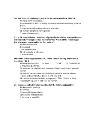 20- The features of classical polyarthritis nodosa include EXCEPT :
A) more common in males.
B) an association with circulating immune complexes containing hepatitis
B virus.
C) involvement of small arteries and arterioles.
D) multiple peripheral nerve palsies.
E) severe hypertension.
21- A 70 year-old man complains of painful joints in his hips and knees ,
which you have diagnosed as osteoarthritis. Which of the following is
the best agent to prescribe for this patient?
A) Naproxen sodium.
B) Celecoxib
C) Oral prednisone.
D) Intraarticular prednisone.
E) Paracetamol.
Match the following diseases (A-E) to the clinical setting described in
questions ( 22-24)
A) Gonococcal arthritis. B) Gout. C) SLE. D) Osteoarthritis.
E) Rheumatoid arthritis.
22- Symmetrical bilateral ulnar deviaƟon of both hands in a 42-year-old
woman.
23- Painful ,swollen metatarsophalangeal great toe (unilateral) with
redness and warmth aŌer dinner in a 45-year-old.
24- Unilateral non tender bony enlargement of first DIP and activity
related right hip pain in a 66 year old woman.
25- Overdoses of salicylates lead to all of the following EXCEPT :
A) Nausea and vomiting.
B) Tinnitus.
C) Marked hyperventilation.
D) Increased metabolic rate.
E) Increase in blood PH.
 