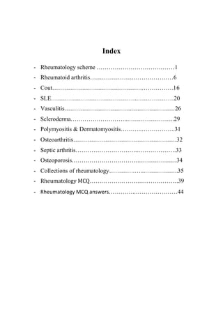 Index
- Rheumatology scheme …………………………………1
- Rheumatoid arthritis……………………………………6
- Cout…………………………………………………….16
- SLE……………………………………..………………20
- Vasculitis……………………………..…………………26
- Scleroderma………………………...…………………..29
- Polymyositis & Dermatomyositis………..……………..31
- Osteoarthritis…………………………………………….32
- Septic arthritis…………………………..……………….33
- Osteoporosis…………………………….……………….34
- Collections of rheumatology………….…...……………..35
- Rheumatology MCQ…………………….….…………….39
- Rheumatology MCQ answers…………..…………………44
 