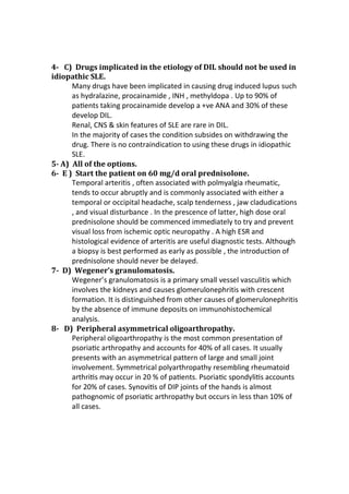 4- C) Drugs implicated in the etiology of DIL should not be used in
idiopathic SLE.
Many drugs have been implicated in causing drug induced lupus such
as hydralazine, procainamide , INH , methyldopa . Up to 90% of
paƟents taking procainamide develop a +ve ANA and 30% of these
develop DIL.
Renal, CNS & skin features of SLE are rare in DIL.
In the majority of cases the condition subsides on withdrawing the
drug. There is no contraindication to using these drugs in idiopathic
SLE.
5- A) All of the options.
6- E ) Start the patient on 60 mg/d oral prednisolone.
Temporal arteritis , often associated with polmyalgia rheumatic,
tends to occur abruptly and is commonly associated with either a
temporal or occipital headache, scalp tenderness , jaw cladudications
, and visual disturbance . In the prescence of latter, high dose oral
prednisolone should be commenced immediately to try and prevent
visual loss from ischemic optic neuropathy . A high ESR and
histological evidence of arteritis are useful diagnostic tests. Although
a biopsy is best performed as early as possible , the introduction of
prednisolone should never be delayed.
7- D) Wegener’s granulomatosis.
Wegener’s granulomatosis is a primary small vessel vasculitis which
involves the kidneys and causes glomerulonephritis with crescent
formation. It is distinguished from other causes of glomerulonephritis
by the absence of immune deposits on immunohistochemical
analysis.
8- D) Peripheral asymmetrical oligoarthropathy.
Peripheral oligoarthropathy is the most common presentation of
psoriaƟc arthropathy and accounts for 40% of all cases. It usually
presents with an asymmetrical pattern of large and small joint
involvement. Symmetrical polyarthropathy resembling rheumatoid
arthriƟs may occur in 20 % of paƟents. PsoriaƟc spondyliƟs accounts
for 20% of cases. SynoviƟs of DIP joints of the hands is almost
pathognomic of psoriaƟc arthropathy but occurs in less than 10% of
all cases.
 