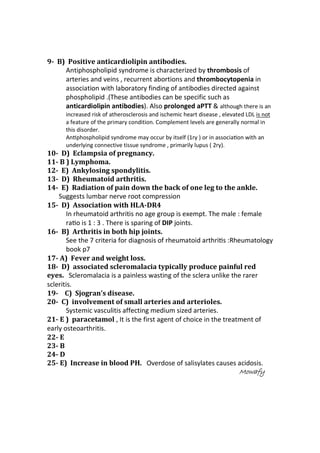 9- B) Positive anticardiolipin antibodies.
Antiphospholipid syndrome is characterized by thrombosis of
arteries and veins , recurrent abortions and thrombocytopenia in
association with laboratory finding of antibodies directed against
phospholipid .(These antibodies can be specific such as
anticardiolipin antibodies). Also prolonged aPTT & although there is an
increased risk of atherosclerosis and ischemic heart disease , elevated LDL is not
a feature of the primary condition. Complement levels are generally normal in
this disorder.
AnƟphospholipid syndrome may occur by itself (1ry ) or in associaƟon with an
underlying connective tissue syndrome , primarily lupus ( 2ry).
10- D) Eclampsia of pregnancy.
11- B ) Lymphoma.
12- E) Ankylosing spondylitis.
13- D) Rheumatoid arthritis.
14- E) Radiation of pain down the back of one leg to the ankle.
Suggests lumbar nerve root compression
15- D) Association with HLA-DR4
In rheumatoid arthritis no age group is exempt. The male : female
raƟo is 1 : 3 . There is sparing of DIP joints.
16- B) Arthritis in both hip joints.
See the 7 criteria for diagnosis of rheumatoid arthriƟs :Rheumatology
book p7
17- A) Fever and weight loss.
18- D) associated scleromalacia typically produce painful red
eyes. Scleromalacia is a painless wasting of the sclera unlike the rarer
scleritis.
19- C) Sjogran’s disease.
20- C) involvement of small arteries and arterioles.
Systemic vasculitis affecting medium sized arteries.
21- E ) paracetamol , It is the first agent of choice in the treatment of
early osteoarthritis.
22- E
23- B
24- D
25- E) Increase in blood PH. Overdose of salisylates causes acidosis.
MowafyMowafyMowafyMowafy
 