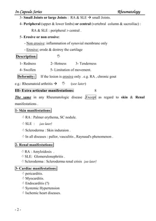 In Capsule SeriesIn Capsule SeriesIn Capsule SeriesIn Capsule Series RheumatologyRheumatologyRheumatologyRheumatology
- 2 -
3- Small Joints or large Joints : RA & SLE small Joints.
4- Peripheral (upper & lower limbs) or central (vertebral column & sacroiliac) :
RA & SLE : peripheral > central .
5- Erosive or non erosive:
- Non erosive: inflammation of synovial membrane only
- Erosive: erode & destroy the cartilage
Description:
1- Redness 2- Hotness 3- Tenderness
4- Swollen 5- Limitation of movement.
Deformity: If the lesion is erosive only . e.g. RA , chronic gout
e.g.: Rheumatoid arthritis (see later)
III- Extra articular manifestations: 8
The same in any Rheumatologic disease ,Except as regard to skin & Renal
manifestations .
1- Skin manifestations:
RA : Palmer erythema, SC nodule.
SLE : (see later)
Scleroderma : Skin induraion .
In all diseases : pallor, vasculitis , Raynaud's phenomenon .
2- Renal manifestations:
RA : Amyloidosis .
SLE: Glomerulonephritis .
Scleroderma : Scleroderma renal crisis (see later)
3- Cardiac manifestations:
pericarditis.
Myocarditis.
Endocarditis (?)
Systemic Hypertension
Ischemic heart diseases.
 