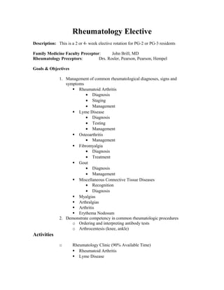 Rheumatology Elective
Description: This is a 2 or 4- week elective rotation for PG-2 or PG-3 residents
Family Medicine Faculty Preceptor: John Brill, MD
Rheumatology Preceptors: Drs. Rosler, Pearson, Pearson, Hempel
Goals & Objectives
1. Management of common rheumatological diagnoses, signs and
symptoms
 Rheumatoid Arthritis
• Diagnosis
• Staging
• Management
 Lyme Disease
• Diagnosis
• Testing
• Management
 Osteoarthritis
• Management
 Fibromyalgia
• Diagnosis
• Treatment
 Gout
• Diagnosis
• Management
 Miscellaneous Connective Tissue Diseases
• Recognition
• Diagnosis
 Myalgias
 Arthralgias
 Arthritis
 Erythema Nodosum
2. Demonstrate competency in common rheumatologic procedures
o Ordering and interpreting antibody tests
o Arthrocentesis (knee, ankle)
Activities
o Rheumatology Clinic (90% Available Time)
 Rheumatoid Arthritis
 Lyme Disease
 