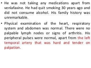 • He was not taking any medications apart from
venlafaxine. He had quit smoking 30 years ago and
did not consume alcohol. His family history was
unremarkable.
• Physical examination of the heart, respiratory
system and abdomen was normal. There were no
palpable lymph nodes or signs of arthritis. His
peripheral pulses were normal, apart from the left
temporal artery that was hard and tender on
palpation.
 