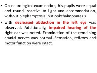 • On neurological examination, his pupils were equal
and round, reactive to light and accommodation,
without blepharoptosis, but ophthalmoparesis
• with decreased abduction in the left eye was
observed. Additionally, impaired hearing of the
right ear was noted. Examination of the remaining
cranial nerves was normal. Sensation, reflexes and
motor function were intact.
 