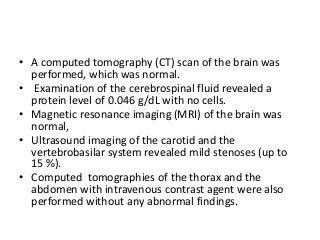 • A computed tomography (CT) scan of the brain was
performed, which was normal.
• Examination of the cerebrospinal fluid revealed a
protein level of 0.046 g/dL with no cells.
• Magnetic resonance imaging (MRI) of the brain was
normal,
• Ultrasound imaging of the carotid and the
vertebrobasilar system revealed mild stenoses (up to
15 %).
• Computed tomographies of the thorax and the
abdomen with intravenous contrast agent were also
performed without any abnormal findings.
 