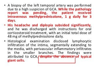 • A biopsy of the left temporal artery was performed
due to a high suspicion of GCA. While the pathology
report was pending, the patient received
intravenous methylprednisolone, 1 g daily for 3
days.
• His headache and diplopia subsided significantly,
and he was discharged with instructions for oral
corticosteroid treatment, with an initial total dose of
48 mg of methylprednisolone daily.
• Histological examination disclosed lymphocytic
infiltration of the intima, segmentally extending to
the media, with perivascular inflammatory infiltrates
in the smaller branches. The findings were
attributed to GCA, despite the absence of typical
giant cells.
 